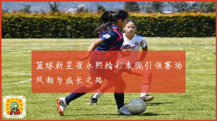 篮球新星崔永熙精彩表现引领赛场风潮与成长之路