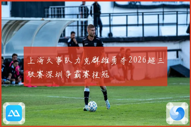 上海久事队力克群雄勇夺2026超三联赛深圳争霸赛桂冠
