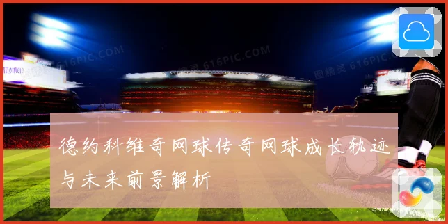 德约科维奇网球传奇网球成长轨迹与未来前景解析