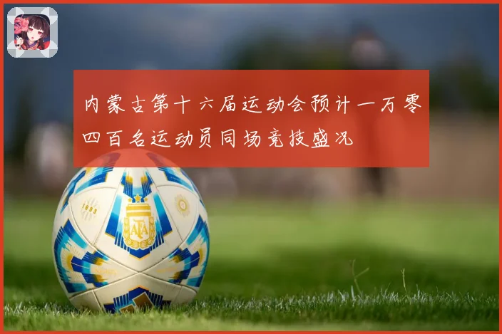 内蒙古第十六届运动会预计一万零四百名运动员同场竞技盛况