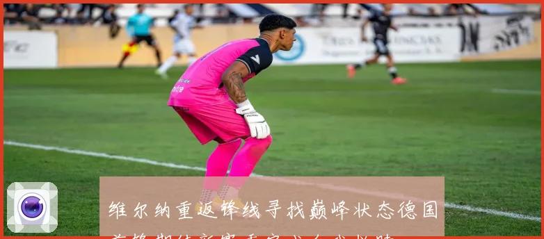 维尔纳重返锋线寻找巅峰状态德国前锋期待新赛季完成自我救赎