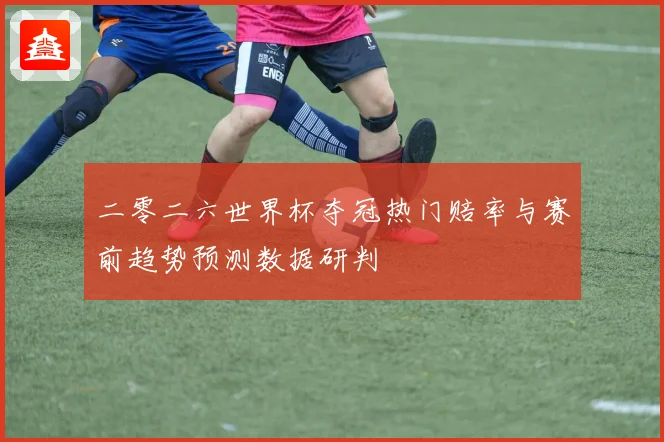 二零二六世界杯夺冠热门赔率与赛前趋势预测数据研判