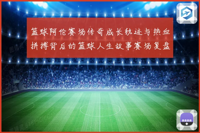 篮球阿伦赛场传奇成长轨迹与热血拼搏背后的篮球人生故事赛场复盘