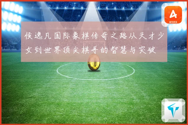 侯逸凡国际象棋传奇之路从天才少女到世界顶尖棋手的智慧与突破