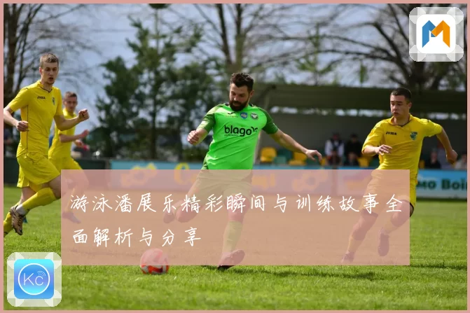 游泳潘展乐精彩瞬间与训练故事全面解析与分享