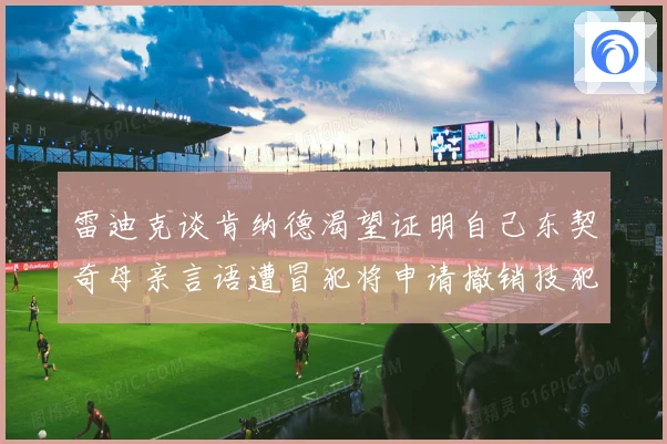 雷迪克谈肯纳德渴望证明自己东契奇母亲言语遭冒犯将申请撤销技犯成长观察