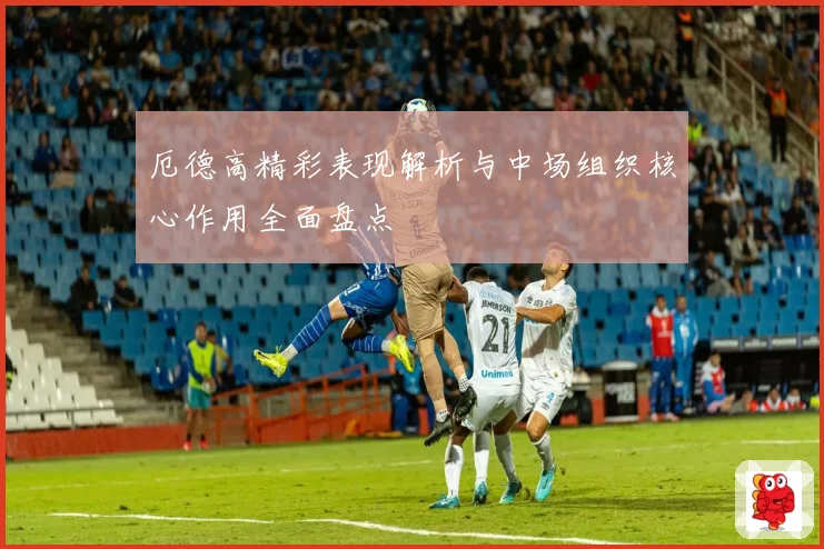 厄德高精彩表现解析与中场组织核心作用全面盘点