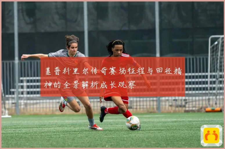 基普科里尔传奇赛场征程与田径精神的全景解析成长观察