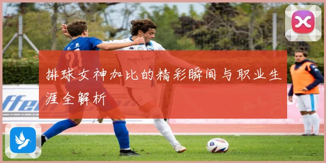 排球女神加比的精彩瞬间与职业生涯全解析