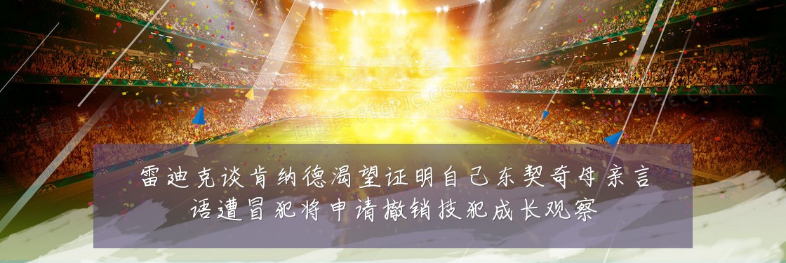 雷迪克谈肯纳德渴望证明自己东契奇母亲言语遭冒犯将申请撤销技犯成长观察