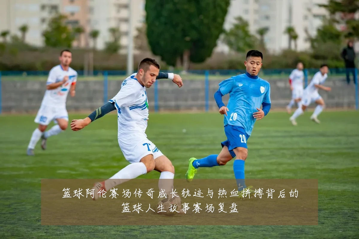 篮球阿伦赛场传奇成长轨迹与热血拼搏背后的篮球人生故事赛场复盘